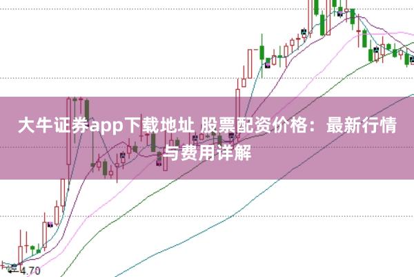 大牛证券app下载地址 股票配资价格：最新行情与费用详解