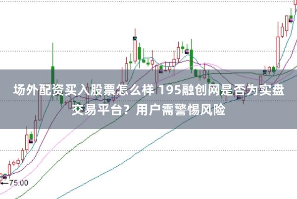 场外配资买入股票怎么样 195融创网是否为实盘交易平台？用户需警惕风险
