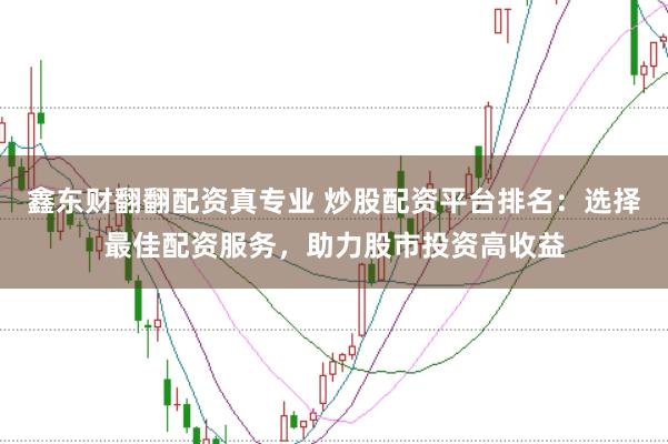 鑫东财翻翻配资真专业 炒股配资平台排名：选择最佳配资服务，助力股市投资高收益