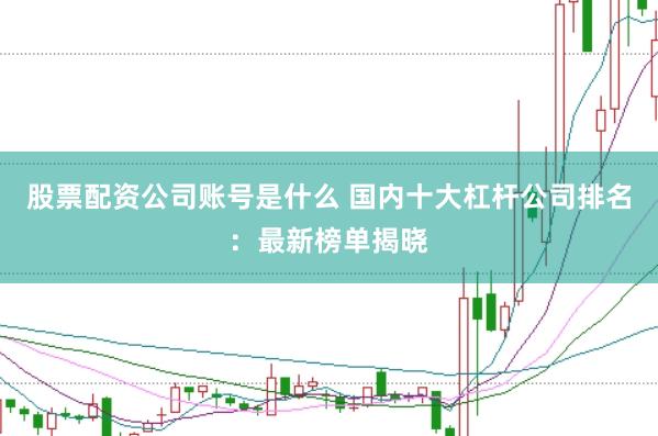 股票配资公司账号是什么 国内十大杠杆公司排名：最新榜单揭晓