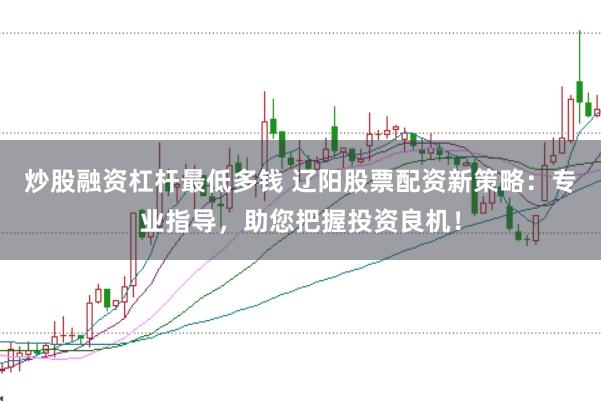 炒股融资杠杆最低多钱 辽阳股票配资新策略：专业指导，助您把握投资良机！