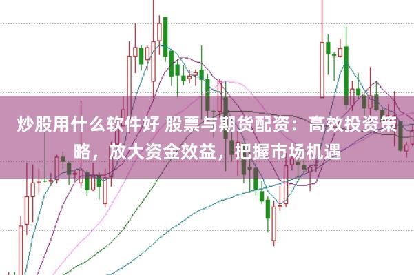炒股用什么软件好 股票与期货配资：高效投资策略，放大资金效益，把握市场机遇