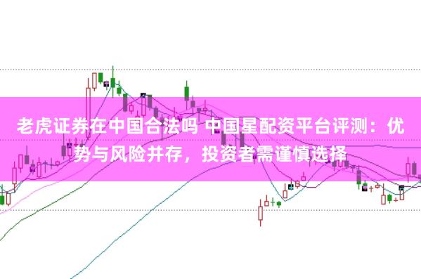 老虎证券在中国合法吗 中国星配资平台评测：优势与风险并存，投资者需谨慎选择