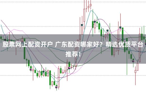 股票网上配资开户 广东配资哪家好？精选优质平台推荐！