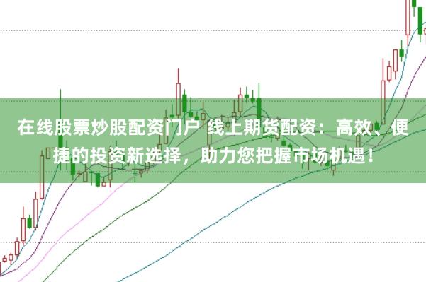 在线股票炒股配资门户 线上期货配资：高效、便捷的投资新选择，助力您把握市场机遇！