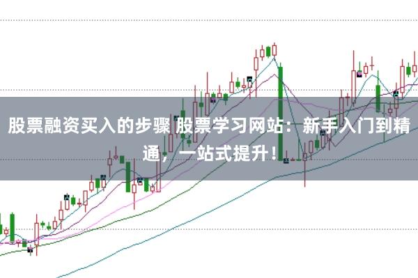 股票融资买入的步骤 股票学习网站：新手入门到精通，一站式提升！