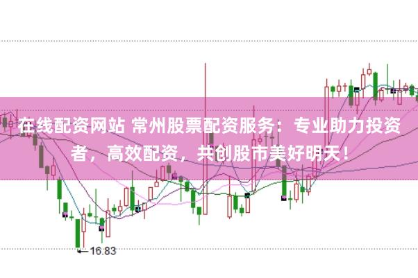 在线配资网站 常州股票配资服务：专业助力投资者，高效配资，共创股市美好明天！