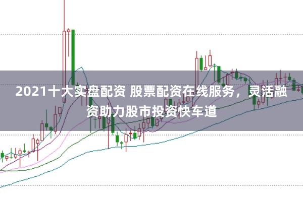 2021十大实盘配资 股票配资在线服务，灵活融资助力股市投资快车道