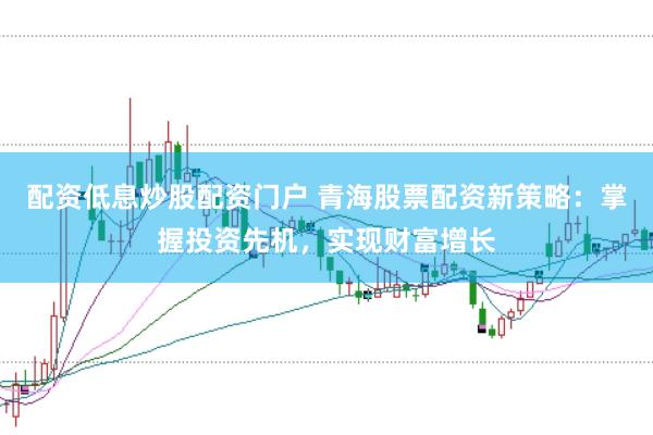 配资低息炒股配资门户 青海股票配资新策略：掌握投资先机，实现财富增长