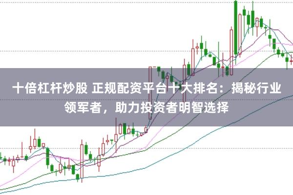 十倍杠杆炒股 正规配资平台十大排名：揭秘行业领军者，助力投资者明智选择
